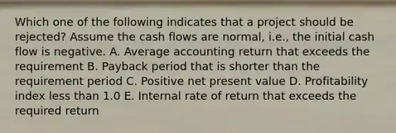 Which one of the following indicates that a project should be rejected? Assume the cash flows are normal, i.e., the initial cash flow is negative. A. Average accounting return that exceeds the requirement B. Payback period that is shorter than the requirement period C. Positive net present value D. Profitability index less than 1.0 E. Internal rate of return that exceeds the required return