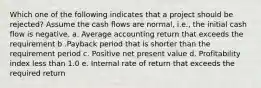 Which one of the following indicates that a project should be rejected? Assume the cash flows are normal, i.e., the initial cash flow is negative. a. Average accounting return that exceeds the requirement b .Payback period that is shorter than the requirement period c. Positive net present value d. Profitability index less than 1.0 e. Internal rate of return that exceeds the required return