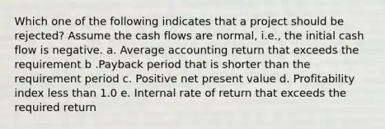 Which one of the following indicates that a project should be rejected? Assume the cash flows are normal, i.e., the initial cash flow is negative. a. Average accounting return that exceeds the requirement b .Payback period that is shorter than the requirement period c. Positive net present value d. Profitability index less than 1.0 e. Internal rate of return that exceeds the required return