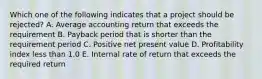 Which one of the following indicates that a project should be rejected? A. Average accounting return that exceeds the requirement B. Payback period that is shorter than the requirement period C. Positive net present value D. Profitability index less than 1.0 E. Internal rate of return that exceeds the required return