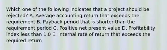 Which one of the following indicates that a project should be rejected? A. Average accounting return that exceeds the requirement B. Payback period that is shorter than the requirement period C. Positive net present value D. Profitability index less than 1.0 E. Internal rate of return that exceeds the required return