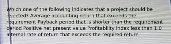 Which one of the following indicates that a project should be rejected? Average accounting return that exceeds the requirement Payback period that is shorter than the requirement period Positive net present value Profitability index less than 1.0 Internal rate of return that exceeds the required return