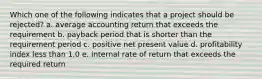 Which one of the following indicates that a project should be rejected? a. average accounting return that exceeds the requirement b. payback period that is shorter than the requirement period c. positive net present value d. profitability index less than 1.0 e. internal rate of return that exceeds the required return