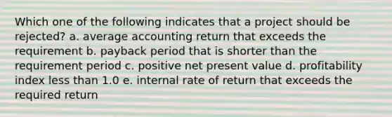 Which one of the following indicates that a project should be rejected? a. average accounting return that exceeds the requirement b. payback period that is shorter than the requirement period c. positive net present value d. profitability index less than 1.0 e. internal rate of return that exceeds the required return