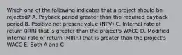 Which one of the following indicates that a project should be rejected? A. Payback period greater than the required payback period B. Positive net present value (NPV) C. Internal rate of return (IRR) that is greater than the project's WACC D. Modified internal rate of return (MIRR) that is greater than the project's WACC E. Both A and C