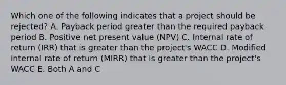 Which one of the following indicates that a project should be rejected? A. Payback period greater than the required payback period B. Positive net present value (NPV) C. Internal rate of return (IRR) that is greater than the project's WACC D. Modified internal rate of return (MIRR) that is greater than the project's WACC E. Both A and C