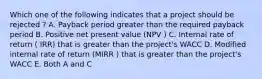 Which one of the following indicates that a project should be rejected ? A. Payback period greater than the required payback period B. Positive net present value (NPV ) C. Internal rate of return ( IRR) that is greater than the project's WACC D. Modified internal rate of return (MIRR ) that is greater than the project's WACC E. Both A and C