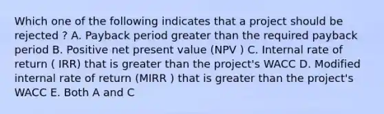 Which one of the following indicates that a project should be rejected ? A. Payback period greater than the required payback period B. Positive net present value (NPV ) C. Internal rate of return ( IRR) that is greater than the project's WACC D. Modified internal rate of return (MIRR ) that is greater than the project's WACC E. Both A and C