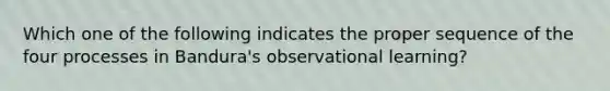 Which one of the following indicates the proper sequence of the four processes in Bandura's observational learning?