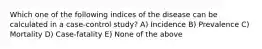 Which one of the following indices of the disease can be calculated in a case-control study? A) Incidence B) Prevalence C) Mortality D) Case-fatality E) None of the above