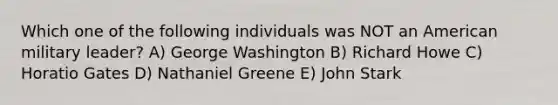 Which one of the following individuals was NOT an American military leader? A) George Washington B) Richard Howe C) Horatio Gates D) Nathaniel Greene E) John Stark