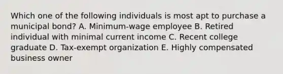 Which one of the following individuals is most apt to purchase a municipal bond? A. Minimum-wage employee B. Retired individual with minimal current income C. Recent college graduate D. Tax-exempt organization E. Highly compensated business owner