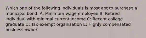 Which one of the following individuals is most apt to purchase a municipal bond. A: Minimum-wage employee B: Retired individual with minimal current income C: Recent college graduate D: Tax-exempt organization E: Highly compensated business owner