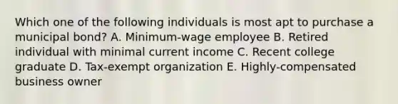 Which one of the following individuals is most apt to purchase a municipal bond? A. Minimum-wage employee B. Retired individual with minimal current income C. Recent college graduate D. Tax-exempt organization E. Highly-compensated business owner