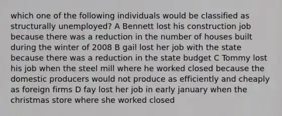 which one of the following individuals would be classified as structurally unemployed? A Bennett lost his construction job because there was a reduction in the number of houses built during the winter of 2008 B gail lost her job with the state because there was a reduction in the state budget C Tommy lost his job when the steel mill where he worked closed because the domestic producers would not produce as efficiently and cheaply as foreign firms D fay lost her job in early january when the christmas store where she worked closed