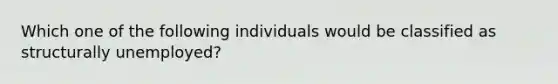 Which one of the following individuals would be classified as structurally unemployed?