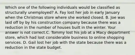 Which one of the following individuals would be classified as structurally​ unemployed? A. Fay lost her job in early January when the Christmas store where she worked closed. B. Joe was laid off by by his construction company because there was a reduction in the number of houses built in the winter. Your answer is not correct.C. Tommy lost his job at a Macy department​ store, which had lost considerable business to online shopping services. D. Gail lost her job with the state because there was a reduction in the state budget.