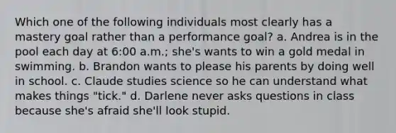 Which one of the following individuals most clearly has a mastery goal rather than a performance goal? a. Andrea is in the pool each day at 6:00 a.m.; she's wants to win a gold medal in swimming. b. Brandon wants to please his parents by doing well in school. c. Claude studies science so he can understand what makes things "tick." d. Darlene never asks questions in class because she's afraid she'll look stupid.