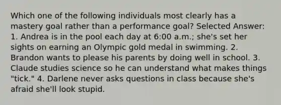 Which one of the following individuals most clearly has a mastery goal rather than a performance goal? Selected Answer: 1. Andrea is in the pool each day at 6:00 a.m.; she's set her sights on earning an Olympic gold medal in swimming. 2. Brandon wants to please his parents by doing well in school. 3. Claude studies science so he can understand what makes things "tick." 4. Darlene never asks questions in class because she's afraid she'll look stupid.