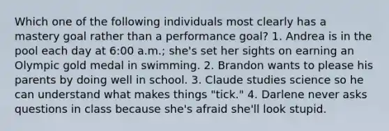 Which one of the following individuals most clearly has a mastery goal rather than a performance goal? 1. Andrea is in the pool each day at 6:00 a.m.; she's set her sights on earning an Olympic gold medal in swimming. 2. Brandon wants to please his parents by doing well in school. 3. Claude studies science so he can understand what makes things "tick." 4. Darlene never asks questions in class because she's afraid she'll look stupid.