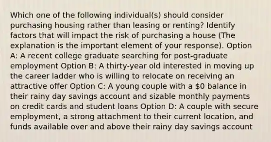 Which one of the following individual(s) should consider purchasing housing rather than leasing or renting? Identify factors that will impact the risk of purchasing a house (The explanation is the important element of your response). Option A: A recent college graduate searching for post-graduate employment Option B: A thirty-year old interested in moving up the career ladder who is willing to relocate on receiving an attractive offer Option C: A young couple with a 0 balance in their rainy day savings account and sizable monthly payments on credit cards and student loans Option D: A couple with secure employment, a strong attachment to their current location, and funds available over and above their rainy day savings account