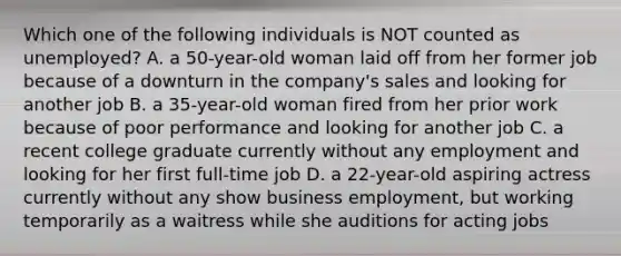 Which one of the following individuals is NOT counted as unemployed? A. a 50-year-old woman laid off from her former job because of a downturn in the company's sales and looking for another job B. a 35-year-old woman fired from her prior work because of poor performance and looking for another job C. a recent college graduate currently without any employment and looking for her first full-time job D. a 22-year-old aspiring actress currently without any show business employment, but working temporarily as a waitress while she auditions for acting jobs