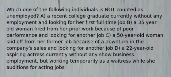 Which one of the following individuals is NOT counted as unemployed? A) a recent college graduate currently without any employment and looking for her first full-time job B) a 35-year-old woman fired from her prior work because of poor performance and looking for another job C) a 50-year-old woman laid off from her former job because of a downturn in the company's sales and looking for another job D) a 22-year-old aspiring actress currently without any show business employment, but working temporarily as a waitress while she auditions for acting jobs