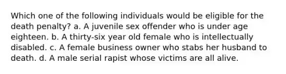 Which one of the following individuals would be eligible for the death penalty? a. A juvenile sex offender who is under age eighteen. b. A thirty-six year old female who is intellectually disabled. c. A female business owner who stabs her husband to death. d. A male serial rapist whose victims are all alive.