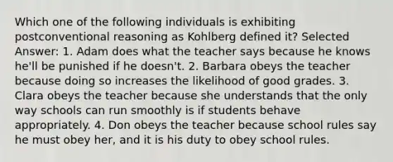 Which one of the following individuals is exhibiting postconventional reasoning as Kohlberg defined it? Selected Answer: 1. Adam does what the teacher says because he knows he'll be punished if he doesn't. 2. Barbara obeys the teacher because doing so increases the likelihood of good grades. 3. Clara obeys the teacher because she understands that the only way schools can run smoothly is if students behave appropriately. 4. Don obeys the teacher because school rules say he must obey her, and it is his duty to obey school rules.