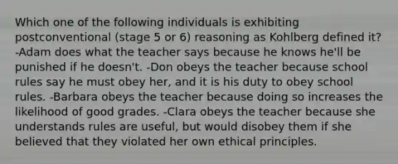 Which one of the following individuals is exhibiting postconventional (stage 5 or 6) reasoning as Kohlberg defined it? -Adam does what the teacher says because he knows he'll be punished if he doesn't. -Don obeys the teacher because school rules say he must obey her, and it is his duty to obey school rules. -Barbara obeys the teacher because doing so increases the likelihood of good grades. -Clara obeys the teacher because she understands rules are useful, but would disobey them if she believed that they violated her own ethical principles.