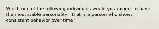 Which one of the following individuals would you expect to have the most stable personality - that is a person who shows consistent behavior over time?