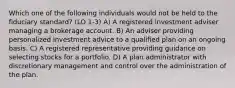 Which one of the following individuals would not be held to the fiduciary standard? (LO 1-3) A) A registered investment adviser managing a brokerage account. B) An adviser providing personalized investment advice to a qualified plan on an ongoing basis. C) A registered representative providing guidance on selecting stocks for a portfolio. D) A plan administrator with discretionary management and control over the administration of the plan.