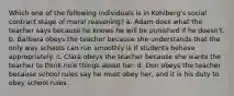 Which one of the following individuals is in Kohlberg's social contract stage of moral reasoning? a. Adam does what the teacher says because he knows he will be punished if he doesn't. b. Barbara obeys the teacher because she understands that the only way schools can run smoothly is if students behave appropriately. c. Clara obeys the teacher because she wants the teacher to think nice things about her. d. Don obeys the teacher because school rules say he must obey her, and it is his duty to obey school rules.