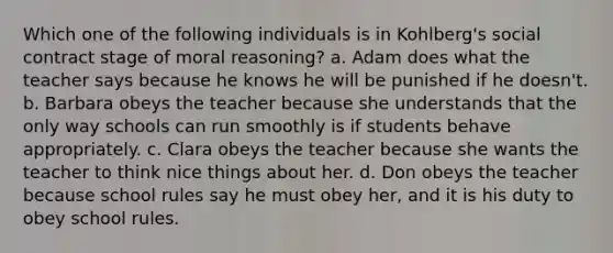 Which one of the following individuals is in Kohlberg's social contract stage of moral reasoning? a. Adam does what the teacher says because he knows he will be punished if he doesn't. b. Barbara obeys the teacher because she understands that the only way schools can run smoothly is if students behave appropriately. c. Clara obeys the teacher because she wants the teacher to think nice things about her. d. Don obeys the teacher because school rules say he must obey her, and it is his duty to obey school rules.