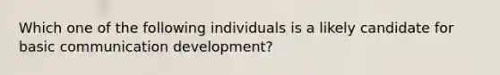 Which one of the following individuals is a likely candidate for basic communication development?