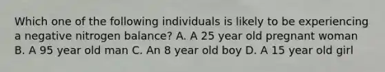 Which one of the following individuals is likely to be experiencing a negative nitrogen balance? A. A 25 year old pregnant woman B. A 95 year old man C. An 8 year old boy D. A 15 year old girl