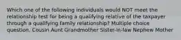 Which one of the following individuals would NOT meet the relationship test for being a qualifying relative of the taxpayer through a qualifying family relationship? Multiple choice question. Cousin Aunt Grandmother Sister-in-law Nephew Mother