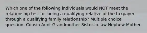 Which one of the following individuals would NOT meet the relationship test for being a qualifying relative of the taxpayer through a qualifying family relationship? Multiple choice question. Cousin Aunt Grandmother Sister-in-law Nephew Mother