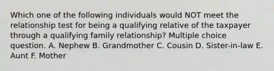 Which one of the following individuals would NOT meet the relationship test for being a qualifying relative of the taxpayer through a qualifying family relationship? Multiple choice question. A. Nephew B. Grandmother C. Cousin D. Sister-in-law E. Aunt F. Mother