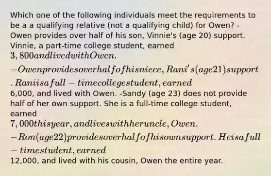 Which one of the following individuals meet the requirements to be a a qualifying relative (not a qualifying child) for Owen? -Owen provides over half of his son, Vinnie's (age 20) support. Vinnie, a part-time college student, earned 3,800 and lived with Owen. -Owen provides over half of his niece, Rani's (age 21) support. Rani is a full-time college student, earned6,000, and lived with Owen. -Sandy (age 23) does not provide half of her own support. She is a full-time college student, earned 7,000 this year, and lives with her uncle, Owen. -Ron (age 22) provides over half of his own support. He is a full-time student, earned12,000, and lived with his cousin, Owen the entire year.