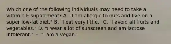 Which one of the following individuals may need to take a vitamin E supplement? A. "I am allergic to nuts and live on a super low-fat diet." B. "I eat very little." C. "I avoid all fruits and vegetables." D. "I wear a lot of sunscreen and am lactose intolerant." E. "I am a vegan."