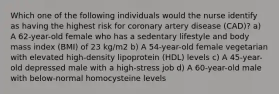 Which one of the following individuals would the nurse identify as having the highest risk for coronary artery disease (CAD)? a) A 62-year-old female who has a sedentary lifestyle and body mass index (BMI) of 23 kg/m2 b) A 54-year-old female vegetarian with elevated high-density lipoprotein (HDL) levels c) A 45-year-old depressed male with a high-stress job d) A 60-year-old male with below-normal homocysteine levels