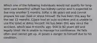 Which one of the following individuals would not qualify for long-term care benefits? a)Matt has kidney cancer and is expected to live only another 5 months. b)Pat is 88 years old and cannot prepare his own food or dress himself. He has been this way for the last 12 months. C)Jack had an auto accident and is unable to use the toilet or dress himself. He has been this way since the accident, which was 9 months ago. D)Al is 92 years old and legally blind. He is unable to manage his continence. He falls often and cannot get up. Al poses a danger to himself due to his condition.