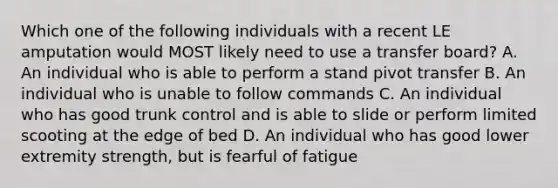 Which one of the following individuals with a recent LE amputation would MOST likely need to use a transfer board? A. An individual who is able to perform a stand pivot transfer B. An individual who is unable to follow commands C. An individual who has good trunk control and is able to slide or perform limited scooting at the edge of bed D. An individual who has good lower extremity strength, but is fearful of fatigue