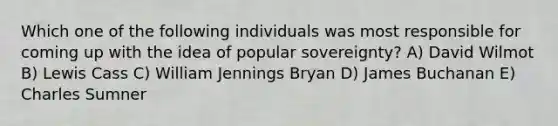 Which one of the following individuals was most responsible for coming up with the idea of popular sovereignty? A) David Wilmot B) Lewis Cass C) William Jennings Bryan D) James Buchanan E) Charles Sumner