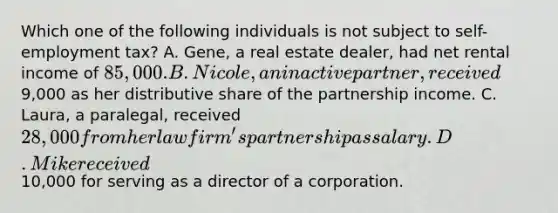 Which one of the following individuals is not subject to self-employment tax? A. Gene, a real estate dealer, had net rental income of 85,000. B. Nicole, an inactive partner, received9,000 as her distributive share of the partnership income. C. Laura, a paralegal, received 28,000 from her law firm's partnership as salary. D. Mike received10,000 for serving as a director of a corporation.