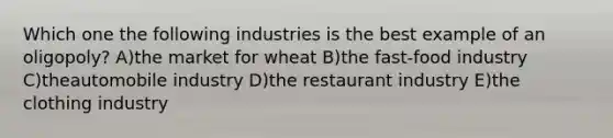 Which one the following industries is the best example of an oligopoly? A)the market for wheat B)the fast-food industry C)theautomobile industry D)the restaurant industry E)the clothing industry