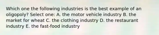 Which one the following industries is the best example of an oligopoly? Select one: A. the motor vehicle industry B. the market for wheat C. the clothing industry D. the restaurant industry E. the fast-food industry