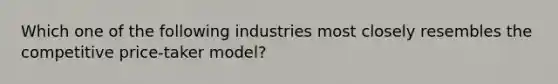 Which one of the following industries most closely resembles the competitive price-taker model?