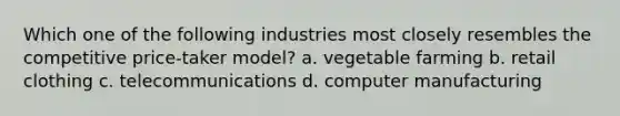 Which one of the following industries most closely resembles the competitive price-taker model? a. vegetable farming b. retail clothing c. telecommunications d. computer manufacturing